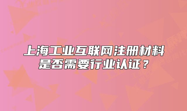 上海工業(yè)互聯(lián)網(wǎng)注冊材料是否需要行業(yè)認證？