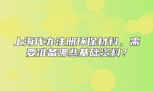 上海代辦注冊環(huán)保材料，需要準(zhǔn)備哪些基礎(chǔ)資料？
