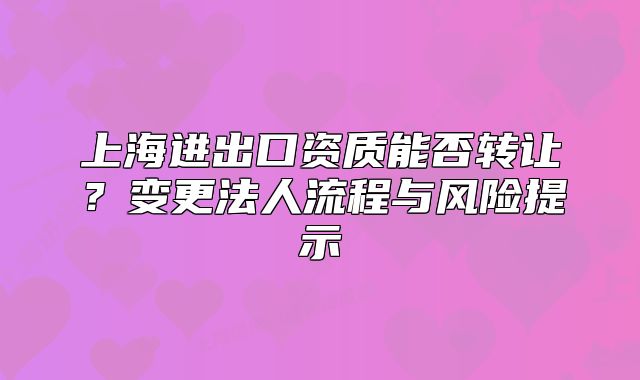 上海進(jìn)出口資質(zhì)能否轉(zhuǎn)讓?變更法人流程與風(fēng)險(xiǎn)提示