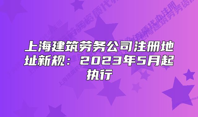上海建筑勞務(wù)公司注冊(cè)地址新規(guī)：2023年5月起執(zhí)行