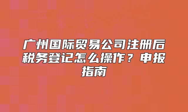 廣州國(guó)際貿(mào)易公司注冊(cè)后稅務(wù)登記怎么操作？申報(bào)指南