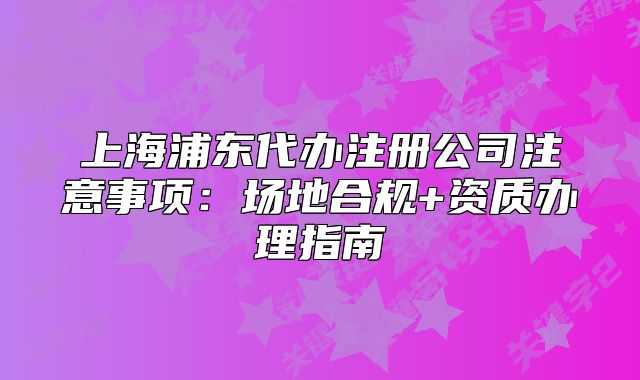 上海浦東代辦注冊公司注意事項：場地合規(guī)+資質(zhì)辦理指南