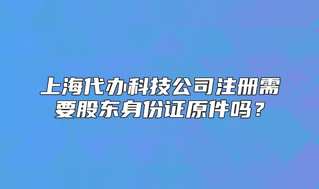 上海代辦科技公司注冊需要股東身份證原件嗎？