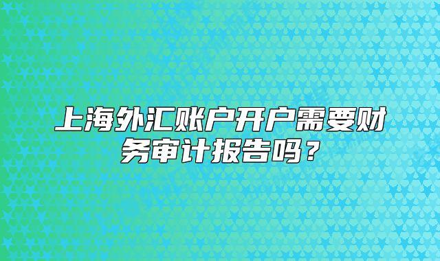 上海外匯賬戶開戶需要財務審計報告嗎？