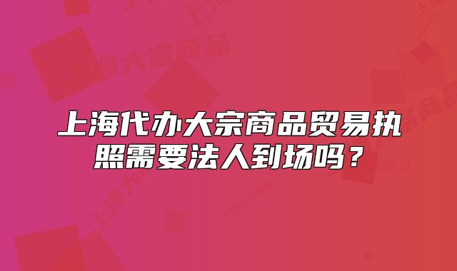 上海代辦大宗商品貿(mào)易執(zhí)照需要法人到場(chǎng)嗎？