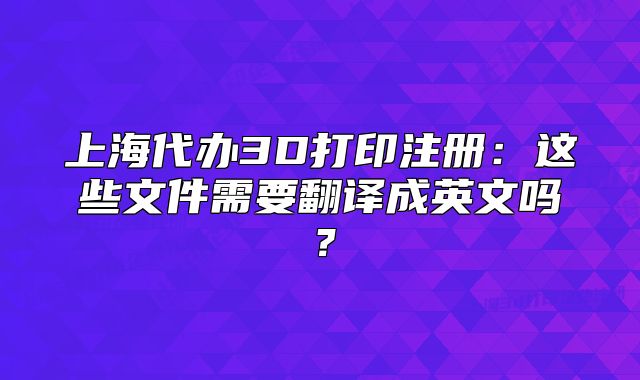 上海代辦3D打印注冊：這些文件需要翻譯成英文嗎？