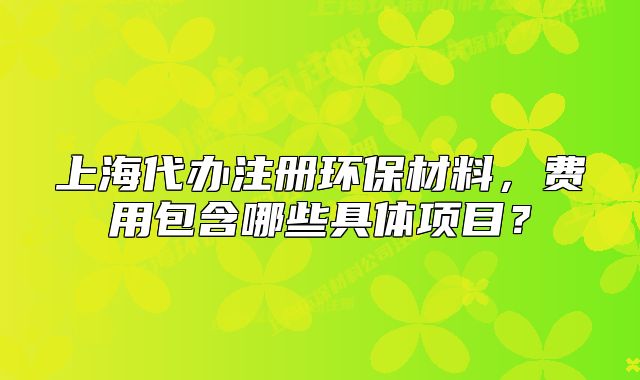 上海代辦注冊環(huán)保材料，費(fèi)用包含哪些具體項(xiàng)目？