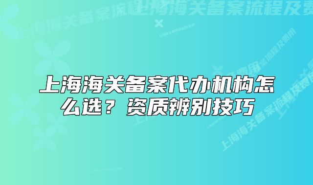 上海海關備案代辦機構怎么選？資質辨別技巧