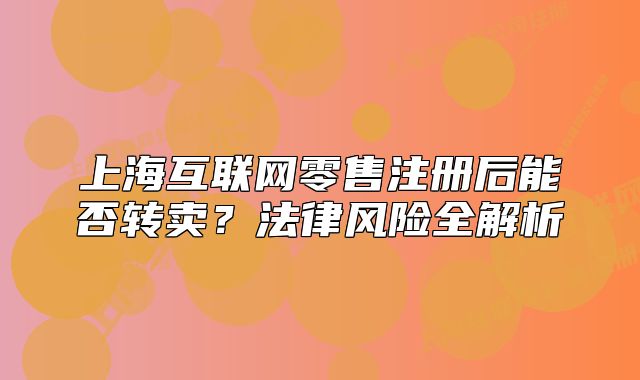 上?；ヂ?lián)網(wǎng)零售注冊后能否轉賣？法律風險全解析