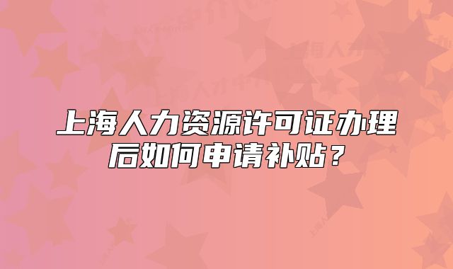 上海人力資源許可證辦理后如何申請補貼？