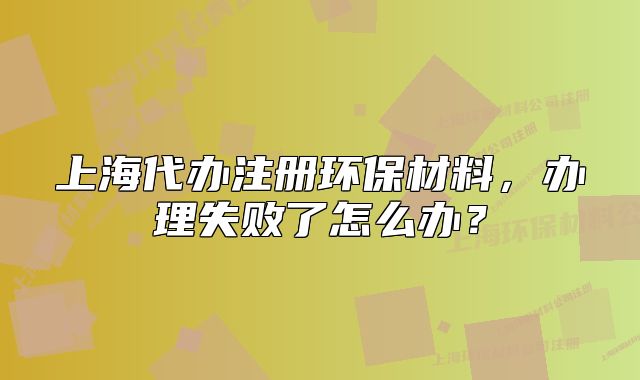上海代辦注冊環(huán)保材料，辦理失敗了怎么辦？
