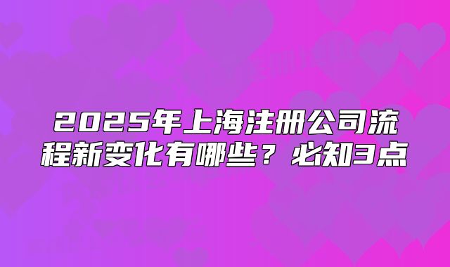 2025年上海注冊(cè)公司流程新變化有哪些？必知3點(diǎn)
