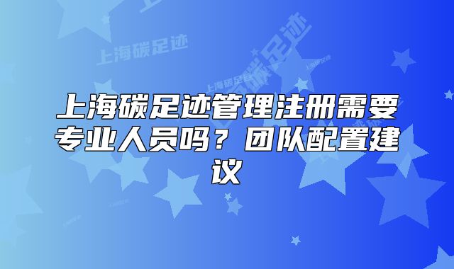 上海碳足跡管理注冊(cè)需要專業(yè)人員嗎？團(tuán)隊(duì)配置建議