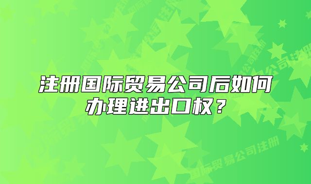 注冊國際貿(mào)易公司后如何辦理進(jìn)出口權(quán)？