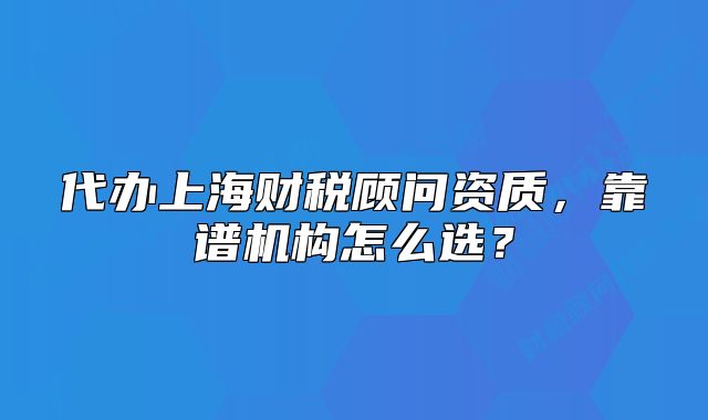 代辦上海財(cái)稅顧問(wèn)資質(zhì)，靠譜機(jī)構(gòu)怎么選？