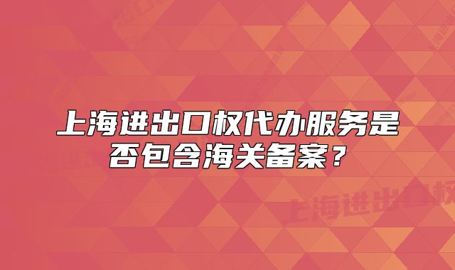 上海進(jìn)出口權(quán)代辦服務(wù)是否包含海關(guān)備案？