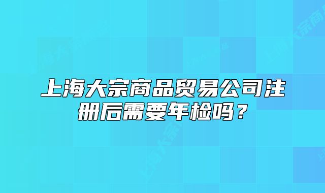 上海大宗商品貿易公司注冊后需要年檢嗎？