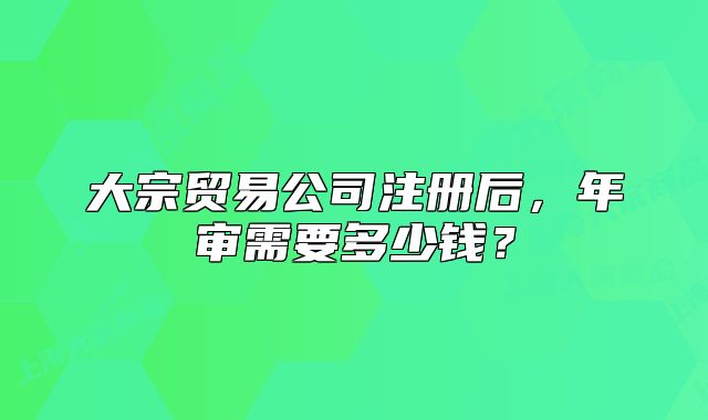大宗貿(mào)易公司注冊后，年審需要多少錢？