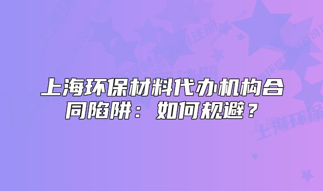 上海環(huán)保材料代辦機構合同陷阱：如何規(guī)避？