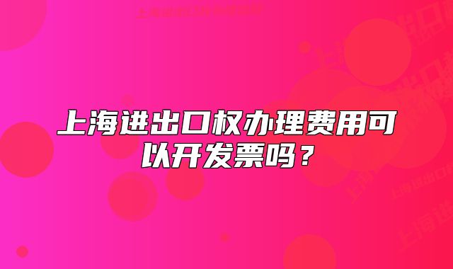 上海進(jìn)出口權(quán)辦理費(fèi)用可以開發(fā)票嗎？
