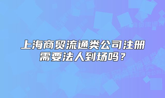 上海商貿(mào)流通類公司注冊(cè)需要法人到場(chǎng)嗎？