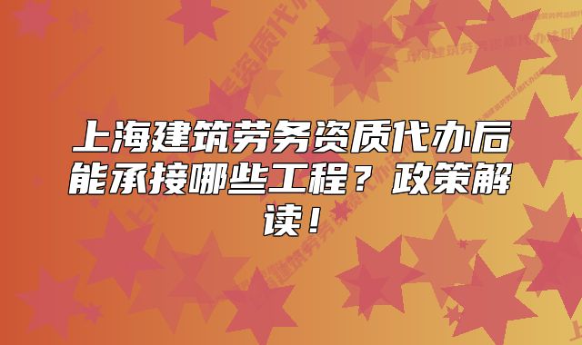 上海建筑勞務(wù)資質(zhì)代辦后能承接哪些工程？政策解讀！