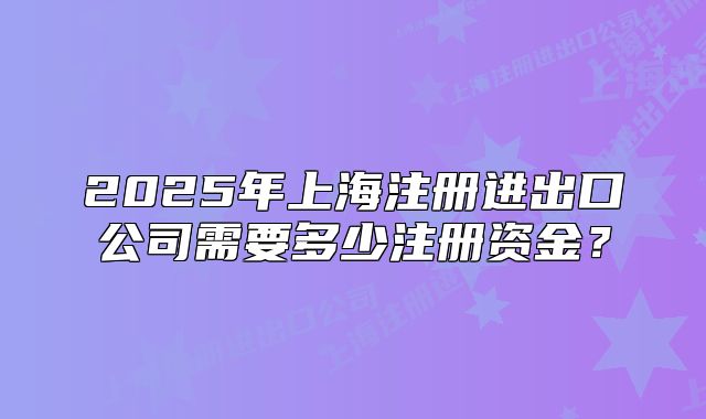 2025年上海注冊(cè)進(jìn)出口公司需要多少注冊(cè)資金？