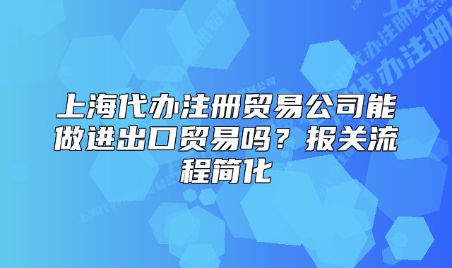 上海代辦注冊貿(mào)易公司能做進出口貿(mào)易嗎？報關(guān)流程簡化