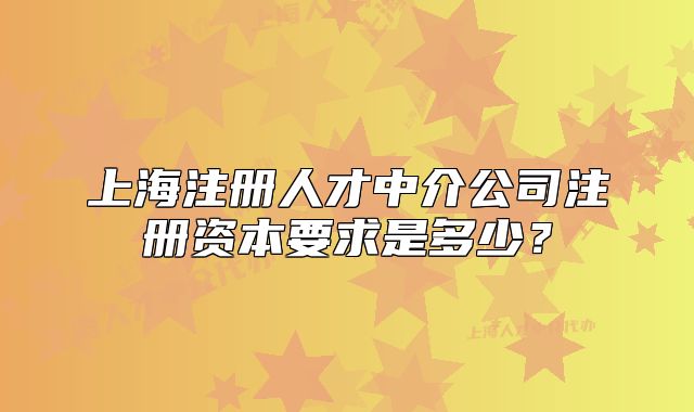 上海注冊人才中介公司注冊資本要求是多少？