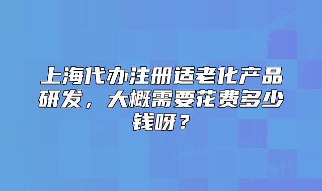 上海代辦注冊適老化產(chǎn)品研發(fā)，大概需要花費多少錢呀？