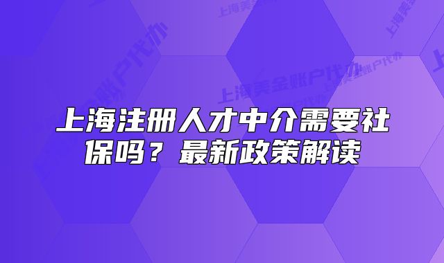 上海注冊(cè)人才中介需要社保嗎？最新政策解讀