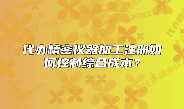 代辦精密儀器加工注冊如何控制綜合成本？