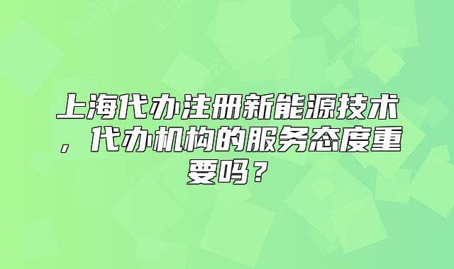 上海代辦注冊新能源技術(shù)，代辦機(jī)構(gòu)的服務(wù)態(tài)度重要嗎？