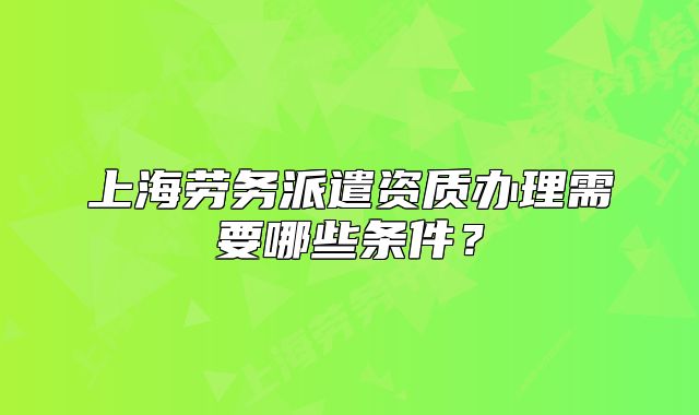 上海勞務(wù)派遣資質(zhì)辦理需要哪些條件？