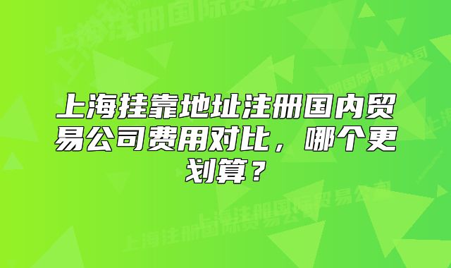 上海掛靠地址注冊(cè)國(guó)內(nèi)貿(mào)易公司費(fèi)用對(duì)比，哪個(gè)更劃算？