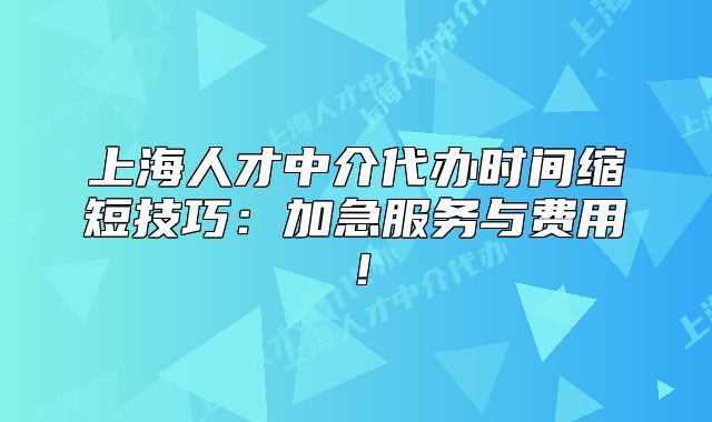上海人才中介代辦時間縮短技巧：加急服務與費用！