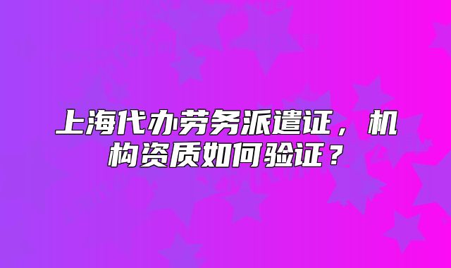 上海代辦勞務(wù)派遣證，機構(gòu)資質(zhì)如何驗證？