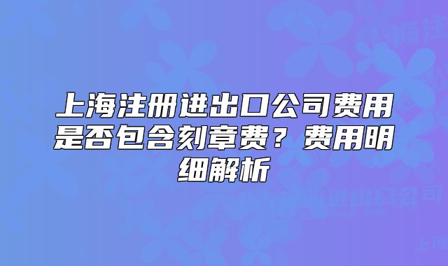 上海注冊進出口公司費用是否包含刻章費？費用明細解析