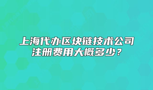 上海代辦區(qū)塊鏈技術(shù)公司注冊(cè)費(fèi)用大概多少？