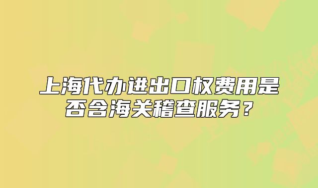 上海代辦進(jìn)出口權(quán)費(fèi)用是否含海關(guān)稽查服務(wù)？