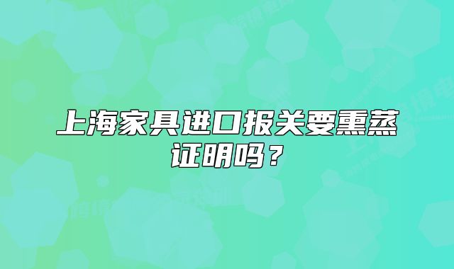 上海家具進(jìn)口報關(guān)要熏蒸證明嗎？