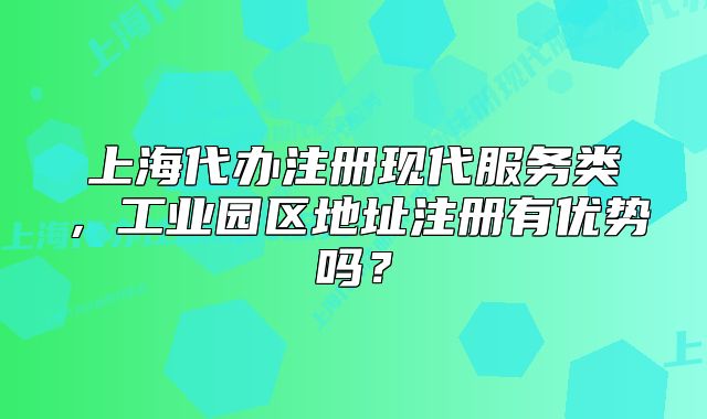 上海代辦注冊(cè)現(xiàn)代服務(wù)類，工業(yè)園區(qū)地址注冊(cè)有優(yōu)勢(shì)嗎？