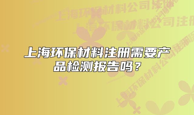 上海環(huán)保材料注冊需要產(chǎn)品檢測報告嗎？