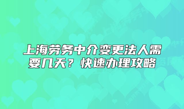 上海勞務中介變更法人需要幾天？快速辦理攻略