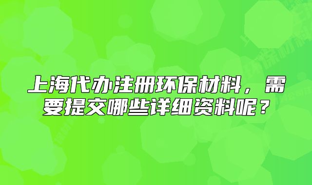 上海代辦注冊(cè)環(huán)保材料，需要提交哪些詳細(xì)資料呢？