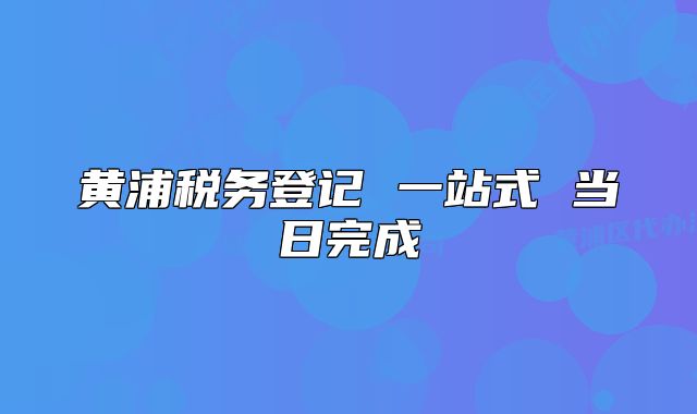 黃浦稅務(wù)登記 一站式 當(dāng)日完成