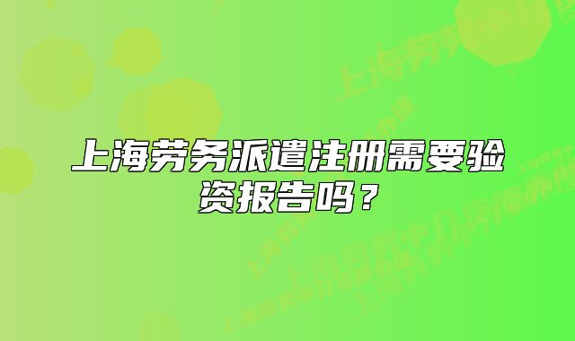 上海勞務(wù)派遣注冊(cè)需要驗(yàn)資報(bào)告嗎？
