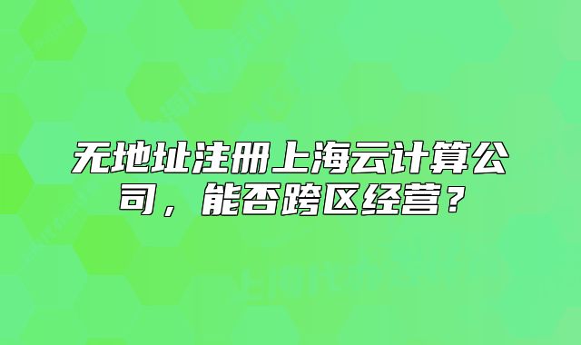 無地址注冊上海云計(jì)算公司，能否跨區(qū)經(jīng)營？