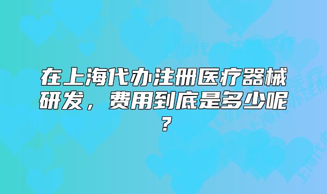 在上海代辦注冊醫(yī)療器械研發(fā)，費(fèi)用到底是多少呢？