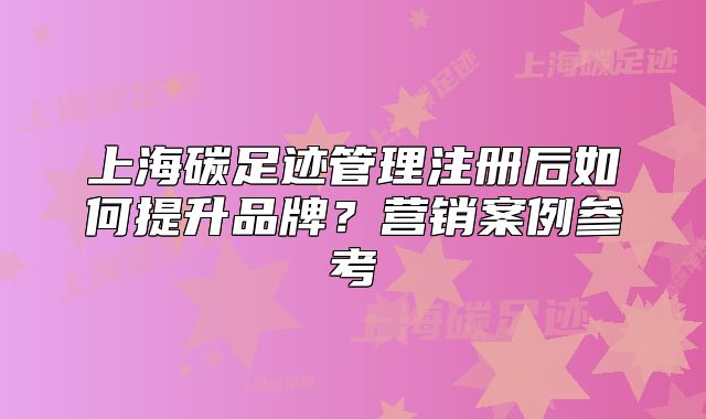 上海碳足跡管理注冊后如何提升品牌？營銷案例參考